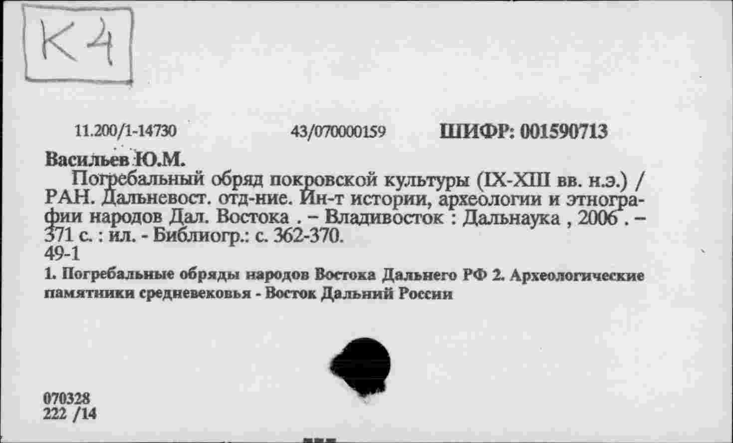 ﻿11.200/1-14730	43/070000159 ШИФР: 001590713
Васильев Ю.М.
Погребальный обряд покровской культуры (IX-XIII вв. н.э.) / РАН. Дальневост, отд-ние. Йн-т истории, археологии и этнографии народов Дал. Востока . - Владивосток : Дальнаука , 2006 . -371 с. : ил. - Библиогр.: с. 362-370.
49-1
1. Погребальные обряды народов Востока Дальнего РФ 2. Археологические памятники средневековья - Восток Дальний России
070328
222 /14